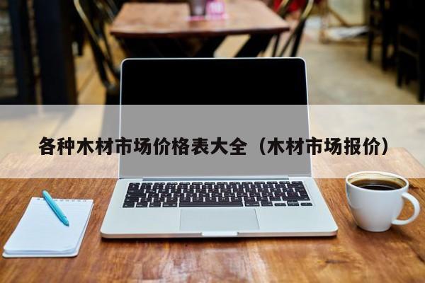 各种木材市场价格表大全（木材市场报价）威客电竞(图1)